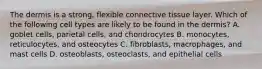 The dermis is a strong, flexible connective tissue layer. Which of the following cell types are likely to be found in the dermis? A. goblet cells, parietal cells, and chondrocytes B. monocytes, reticulocytes, and osteocytes C. fibroblasts, macrophages, and mast cells D. osteoblasts, osteoclasts, and epithelial cells