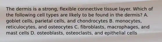 The dermis is a strong, flexible connective tissue layer. Which of the following cell types are likely to be found in the dermis? A. goblet cells, parietal cells, and chondrocytes B. monocytes, reticulocytes, and osteocytes C. fibroblasts, macrophages, and mast cells D. osteoblasts, osteoclasts, and epithelial cells