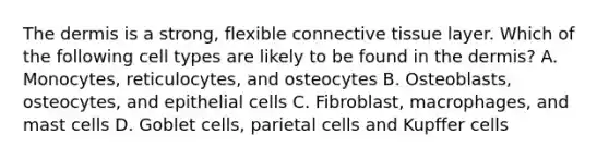 The dermis is a strong, flexible connective tissue layer. Which of the following cell types are likely to be found in the dermis? A. Monocytes, reticulocytes, and osteocytes B. Osteoblasts, osteocytes, and epithelial cells C. Fibroblast, macrophages, and mast cells D. Goblet cells, parietal cells and Kupffer cells