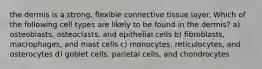 the dermis is a strong, flexible connective tissue layer. Which of the following cell types are likely to be found in the dermis? a) osteoblasts, osteoclasts, and epithelial cells b) fibroblasts, macrophages, and mast cells c) monocytes, reticulocytes, and osterocytes d) goblet cells, parietal cells, and chondrocytes