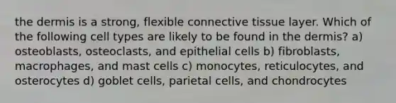 the dermis is a strong, flexible connective tissue layer. Which of the following cell types are likely to be found in the dermis? a) osteoblasts, osteoclasts, and epithelial cells b) fibroblasts, macrophages, and mast cells c) monocytes, reticulocytes, and osterocytes d) goblet cells, parietal cells, and chondrocytes