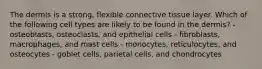 The dermis is a strong, flexible connective tissue layer. Which of the following cell types are likely to be found in the dermis? - osteoblasts, osteoclasts, and epithelial cells - fibroblasts, macrophages, and mast cells - monocytes, reticulocytes, and osteocytes - goblet cells, parietal cells, and chondrocytes