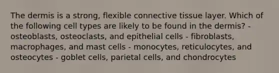 The dermis is a strong, flexible connective tissue layer. Which of the following cell types are likely to be found in the dermis? - osteoblasts, osteoclasts, and epithelial cells - fibroblasts, macrophages, and mast cells - monocytes, reticulocytes, and osteocytes - goblet cells, parietal cells, and chondrocytes