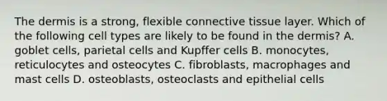 <a href='https://www.questionai.com/knowledge/kEsXbG6AwS-the-dermis' class='anchor-knowledge'>the dermis</a> is a strong, flexible <a href='https://www.questionai.com/knowledge/kYDr0DHyc8-connective-tissue' class='anchor-knowledge'>connective tissue</a> layer. Which of the following cell types are likely to be found in the dermis? A. goblet cells, parietal cells and Kupffer cells B. monocytes, reticulocytes and osteocytes C. fibroblasts, macrophages and mast cells D. osteoblasts, osteoclasts and epithelial cells