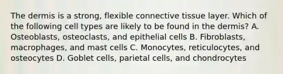 <a href='https://www.questionai.com/knowledge/kEsXbG6AwS-the-dermis' class='anchor-knowledge'>the dermis</a> is a strong, flexible <a href='https://www.questionai.com/knowledge/kYDr0DHyc8-connective-tissue' class='anchor-knowledge'>connective tissue</a> layer. Which of the following cell types are likely to be found in the dermis? A. Osteoblasts, osteoclasts, and epithelial cells B. Fibroblasts, macrophages, and mast cells C. Monocytes, reticulocytes, and osteocytes D. Goblet cells, parietal cells, and chondrocytes