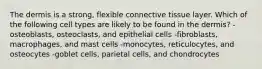 The dermis is a strong, flexible connective tissue layer. Which of the following cell types are likely to be found in the dermis? -osteoblasts, osteoclasts, and epithelial cells -fibroblasts, macrophages, and mast cells -monocytes, reticulocytes, and osteocytes -goblet cells, parietal cells, and chondrocytes