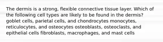 <a href='https://www.questionai.com/knowledge/kEsXbG6AwS-the-dermis' class='anchor-knowledge'>the dermis</a> is a strong, flexible <a href='https://www.questionai.com/knowledge/kYDr0DHyc8-connective-tissue' class='anchor-knowledge'>connective tissue</a> layer. Which of the following cell types are likely to be found in the dermis? goblet cells, parietal cells, and chondrocytes monocytes, reticulocytes, and osteocytes osteoblasts, osteoclasts, and epithelial cells fibroblasts, macrophages, and mast cells