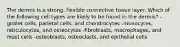 The dermis is a strong, flexible connective tissue layer. Which of the following cell types are likely to be found in the dermis? -goblet cells, parietal cells, and chondrocytes -monocytes, reticulocytes, and osteocytes -fibroblasts, macrophages, and mast cells -osteoblasts, osteoclasts, and epithelial cells