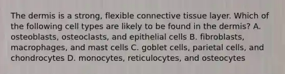 The dermis is a strong, flexible connective tissue layer. Which of the following cell types are likely to be found in the dermis? A. osteoblasts, osteoclasts, and epithelial cells B. fibroblasts, macrophages, and mast cells C. goblet cells, parietal cells, and chondrocytes D. monocytes, reticulocytes, and osteocytes