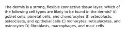 The dermis is a strong, flexible connective tissue layer. Which of the following cell types are likely to be found in the dermis? A) goblet cells, parietal cells, and chondrocytes B) osteoblasts, osteoclasts, and epithelial cells C) monocytes, reticulocytes, and osteocytes D) fibroblasts, macrophages, and mast cells