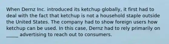 When Dernz Inc. introduced its ketchup globally, it first had to deal with the fact that ketchup is not a household staple outside the United States. The company had to show foreign users how ketchup can be used. In this case, Dernz had to rely primarily on _____ advertising to reach out to consumers.