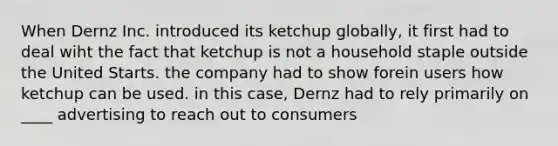 When Dernz Inc. introduced its ketchup globally, it first had to deal wiht the fact that ketchup is not a household staple outside the United Starts. the company had to show forein users how ketchup can be used. in this case, Dernz had to rely primarily on ____ advertising to reach out to consumers