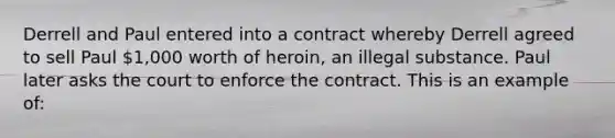 Derrell and Paul entered into a contract whereby Derrell agreed to sell Paul 1,000 worth of heroin, an illegal substance. Paul later asks the court to enforce the contract. This is an example of: