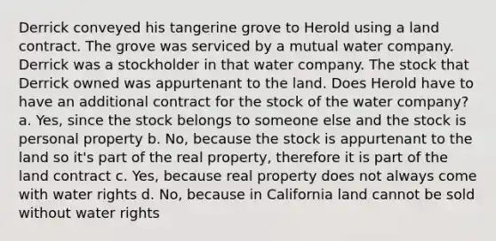 Derrick conveyed his tangerine grove to Herold using a land contract. The grove was serviced by a mutual water company. Derrick was a stockholder in that water company. The stock that Derrick owned was appurtenant to the land. Does Herold have to have an additional contract for the stock of the water company? a. Yes, since the stock belongs to someone else and the stock is personal property b. No, because the stock is appurtenant to the land so it's part of the real property, therefore it is part of the land contract c. Yes, because real property does not always come with water rights d. No, because in California land cannot be sold without water rights