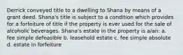 Derrick conveyed title to a dwelling to Shana by means of a grant deed. Shana's title is subject to a condition which provides for a forfeiture of title if the property is ever used for the sale of alcoholic beverages. Shana's estate in the property is a/an: a. fee simple defeasible b. leasehold estate c. fee simple absolute d. estate in forfeiture