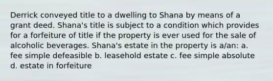 Derrick conveyed title to a dwelling to Shana by means of a grant deed. Shana's title is subject to a condition which provides for a forfeiture of title if the property is ever used for the sale of alcoholic beverages. Shana's estate in the property is a/an: a. fee simple defeasible b. leasehold estate c. fee simple absolute d. estate in forfeiture