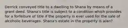 Derrick conveyed title to a dwelling to Shana by means of a grant deed. Shana's title is subject to a condition which provides for a forfeiture of title if the property is ever used for the sale of alcoholic beverages. Shana's estate in the property is a/an?