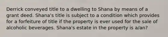 Derrick conveyed title to a dwelling to Shana by means of a grant deed. Shana's title is subject to a condition which provides for a forfeiture of title if the property is ever used for the sale of alcoholic beverages. Shana's estate in the property is a/an?