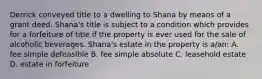 Derrick conveyed title to a dwelling to Shana by means of a grant deed. Shana's title is subject to a condition which provides for a forfeiture of title if the property is ever used for the sale of alcoholic beverages. Shana's estate in the property is a/an: A. fee simple defeasible B. fee simple absolute C. leasehold estate D. estate in forfeiture