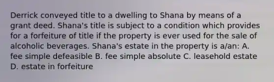 Derrick conveyed title to a dwelling to Shana by means of a grant deed. Shana's title is subject to a condition which provides for a forfeiture of title if the property is ever used for the sale of alcoholic beverages. Shana's estate in the property is a/an: A. fee simple defeasible B. fee simple absolute C. leasehold estate D. estate in forfeiture