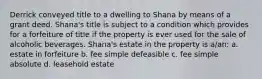 Derrick conveyed title to a dwelling to Shana by means of a grant deed. Shana's title is subject to a condition which provides for a forfeiture of title if the property is ever used for the sale of alcoholic beverages. Shana's estate in the property is a/an: a. estate in forfeiture b. fee simple defeasible c. fee simple absolute d. leasehold estate