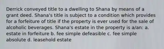 Derrick conveyed title to a dwelling to Shana by means of a grant deed. Shana's title is subject to a condition which provides for a forfeiture of title if the property is ever used for the sale of alcoholic beverages. Shana's estate in the property is a/an: a. estate in forfeiture b. fee simple defeasible c. fee simple absolute d. leasehold estate