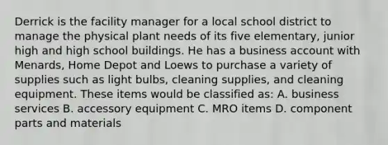 ​Derrick is the facility manager for a local school district to manage the physical plant needs of its five elementary, junior high and high school buildings. He has a business account with Menards, Home Depot and Loews to purchase a variety of supplies such as light bulbs, cleaning supplies, and cleaning equipment. These items would be classified as: A. ​business services B. ​accessory equipment C. ​MRO items ​D. component parts and materials