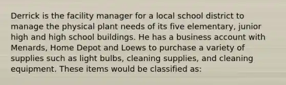 Derrick is the facility manager for a local school district to manage the physical plant needs of its five elementary, junior high and high school buildings. He has a business account with Menards, Home Depot and Loews to purchase a variety of supplies such as light bulbs, cleaning supplies, and cleaning equipment. These items would be classified as: