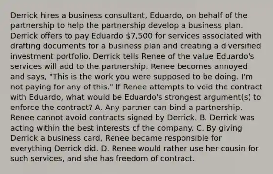 Derrick hires a business consultant, Eduardo, on behalf of the partnership to help the partnership develop a business plan. Derrick offers to pay Eduardo 7,500 for services associated with drafting documents for a business plan and creating a diversified investment portfolio. Derrick tells Renee of the value Eduardo's services will add to the partnership. Renee becomes annoyed and says, "This is the work you were supposed to be doing. I'm not paying for any of this." If Renee attempts to void the contract with Eduardo, what would be Eduardo's strongest argument(s) to enforce the contract? A. Any partner can bind a partnership. Renee cannot avoid contracts signed by Derrick. B. Derrick was acting within the best interests of the company. C. By giving Derrick a business card, Renee became responsible for everything Derrick did. D. Renee would rather use her cousin for such services, and she has freedom of contract.