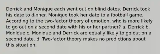 Derrick and Monique each went out on blind dates. Derrick took his date to dinner. Monique took her date to a football game. According to the two-factor theory of emotion, who is more likely to go out on a second date with his or her partner? a. Derrick b. Monique c. Monique and Derrick are equally likely to go out on a second date. d. Two-factor theory makes no predictions about this situation.