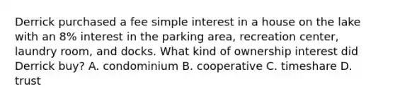 Derrick purchased a fee simple interest in a house on the lake with an 8% interest in the parking area, recreation center, laundry room, and docks. What kind of ownership interest did Derrick buy? A. condominium B. cooperative C. timeshare D. trust