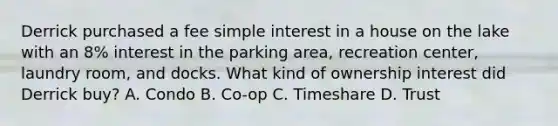 Derrick purchased a fee <a href='https://www.questionai.com/knowledge/k33NHJ8P62-simple-interest' class='anchor-knowledge'>simple interest</a> in a house on the lake with an 8% interest in the parking area, recreation center, laundry room, and docks. What kind of ownership interest did Derrick buy? A. Condo B. Co-op C. Timeshare D. Trust