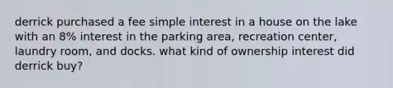 derrick purchased a fee simple interest in a house on the lake with an 8% interest in the parking area, recreation center, laundry room, and docks. what kind of ownership interest did derrick buy?