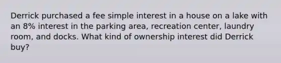 Derrick purchased a fee simple interest in a house on a lake with an 8% interest in the parking area, recreation center, laundry room, and docks. What kind of ownership interest did Derrick buy?