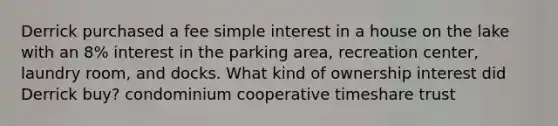 Derrick purchased a fee simple interest in a house on the lake with an 8% interest in the parking area, recreation center, laundry room, and docks. What kind of ownership interest did Derrick buy? condominium cooperative timeshare trust