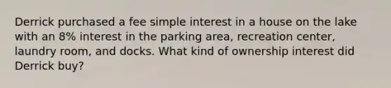 Derrick purchased a fee <a href='https://www.questionai.com/knowledge/k33NHJ8P62-simple-interest' class='anchor-knowledge'>simple interest</a> in a house on the lake with an 8% interest in the parking area, recreation center, laundry room, and docks. What kind of ownership interest did Derrick buy?