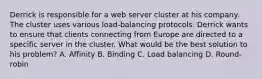 Derrick is responsible for a web server cluster at his company. The cluster uses various load-balancing protocols. Derrick wants to ensure that clients connecting from Europe are directed to a specific server in the cluster. What would be the best solution to his problem? A. Affinity B. Binding C. Load balancing D. Round-robin