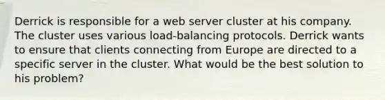 Derrick is responsible for a web server cluster at his company. The cluster uses various load-balancing protocols. Derrick wants to ensure that clients connecting from Europe are directed to a specific server in the cluster. What would be the best solution to his problem?