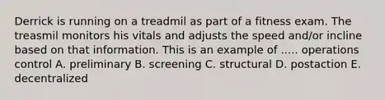 Derrick is running on a treadmil as part of a fitness exam. The treasmil monitors his vitals and adjusts the speed and/or incline based on that information. This is an example of ..... operations control A. preliminary B. screening C. structural D. postaction E. decentralized