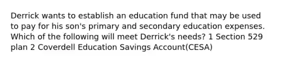 Derrick wants to establish an education fund that may be used to pay for his son's primary and secondary education expenses. Which of the following will meet Derrick's needs? 1 Section 529 plan 2 Coverdell Education Savings Account(CESA)