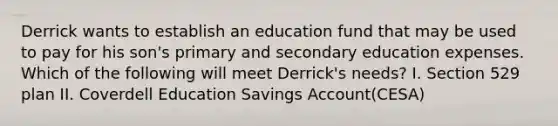 Derrick wants to establish an education fund that may be used to pay for his son's primary and secondary education expenses. Which of the following will meet Derrick's needs? I. Section 529 plan II. Coverdell Education Savings Account(CESA)