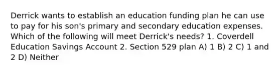 Derrick wants to establish an education funding plan he can use to pay for his son's primary and secondary education expenses. Which of the following will meet Derrick's needs? 1. Coverdell Education Savings Account 2. Section 529 plan A) 1 B) 2 C) 1 and 2 D) Neither