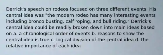 Derrick's speech on rodeos focused on three different events. His central idea was "the modern rodeo has many interesting events including bronco busting, calf roping, and bull riding." Derrick's central idea could be readily broken down into main ideas based on a. a chronological order of events b. reasons to show the central idea is true c. logical division of the central idea d. the relative importance of each idea