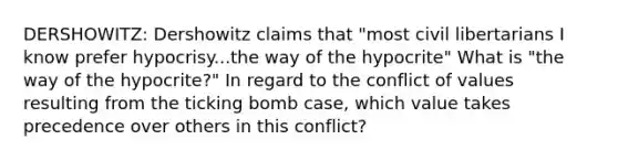 DERSHOWITZ: Dershowitz claims that "most civil libertarians I know prefer hypocrisy...the way of the hypocrite" What is "the way of the hypocrite?" In regard to the conflict of values resulting from the ticking bomb case, which value takes precedence over others in this conflict?