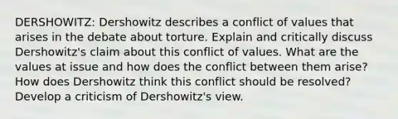 DERSHOWITZ: Dershowitz describes a conflict of values that arises in the debate about torture. Explain and critically discuss Dershowitz's claim about this conflict of values. What are the values at issue and how does the conflict between them arise? How does Dershowitz think this conflict should be resolved? Develop a criticism of Dershowitz's view.