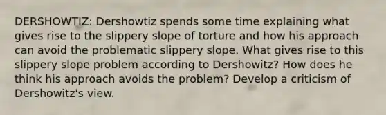 DERSHOWTIZ: Dershowtiz spends some time explaining what gives rise to the slippery slope of torture and how his approach can avoid the problematic slippery slope. What gives rise to this slippery slope problem according to Dershowitz? How does he think his approach avoids the problem? Develop a criticism of Dershowitz's view.