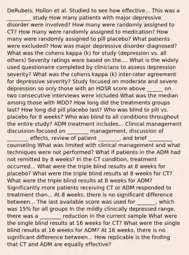 DeRubeis, Hollon et al. Studied to see how effective... This was a _________ study How many patients with major depressive disorder were involved? How many were randomly assigned to CT? How many were randomly assigned to medication? How many were randomly assigned to pill placebo? What patients were excluded? How was major depressive disorder diagnosed? What was the cohens kappa (k) for study (depression vs. all others) Severity ratings were based on the.... What is the widely used questionaire completed by clinicians to assess depression severity? What was the cohens kappa (k) inter-rater agreement for depressive severity? Study focused on moderate and severe depression so only those with an HDSR score above ______ on two consecutive interviews were included What was the median among those with MDD? How long did the treatments groups last? How long did pill placebo last? Who was blind to pill vs. placebo for 8 weeks? Who was blind to all conditions throughout the entire study? ADM treatment includes... Clinical management discussion focused on ________ management, discussion of ________ effects, review of patient ________, and brief _________ counseling What was limited with clinical management and what techniques were not performed? What if patients in the ADM had not remitted by 8 weeks? In the CT condition, treatment occurred... What were the triple blind results at 8 weeks for placebo? What were the triple blind results at 8 weeks for CT? What were the triple blind results at 8 weeks for ADM? Significantly more patients receiving CT or ADM responded to treatment than... At 8 weeks, there is no significant difference between... The last available score was used for _______, which was 15% for all groups In the mildly clinically depressed range, there was a ________ reduction in the current sample What were the single blind results at 16 weeks for CT? What were the single blind results at 16 weeks for ADM? At 16 weeks, there is no significant difference between... How replicable is the finding that CT and ADM are equally effective?