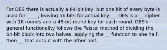 For DES there is actually a 64-bit key, but one bit of every byte is used for __ __, leaving 56 bits for actual key __. DES is a __ cipher with 16 rounds and a 48-bit round key for each round. DES's general functionality follows the Feistel method of dividing the 64-bit block into two halves, applying the __ function to one half, then __ that output with the other half.