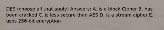 DES (choose all that apply) Answers: A. is a block Cipher B. has been cracked C. is less secure than AES D. is a stream cipher E. uses 256-bit encryption