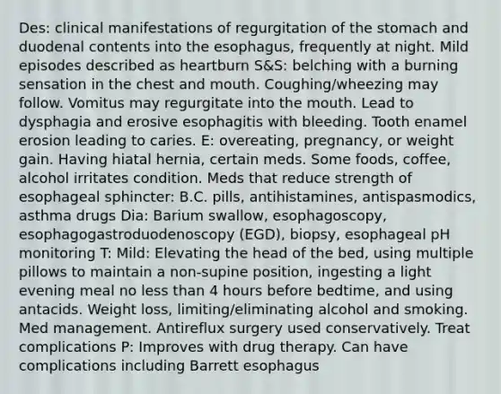 Des: clinical manifestations of regurgitation of the stomach and duodenal contents into the esophagus, frequently at night. Mild episodes described as heartburn S&S: belching with a burning sensation in the chest and mouth. Coughing/wheezing may follow. Vomitus may regurgitate into the mouth. Lead to dysphagia and erosive esophagitis with bleeding. Tooth enamel erosion leading to caries. E: overeating, pregnancy, or weight gain. Having hiatal hernia, certain meds. Some foods, coffee, alcohol irritates condition. Meds that reduce strength of esophageal sphincter: B.C. pills, antihistamines, antispasmodics, asthma drugs Dia: Barium swallow, esophagoscopy, esophagogastroduodenoscopy (EGD), biopsy, esophageal pH monitoring T: Mild: Elevating the head of the bed, using multiple pillows to maintain a non-supine position, ingesting a light evening meal no less than 4 hours before bedtime, and using antacids. Weight loss, limiting/eliminating alcohol and smoking. Med management. Antireflux surgery used conservatively. Treat complications P: Improves with drug therapy. Can have complications including Barrett esophagus